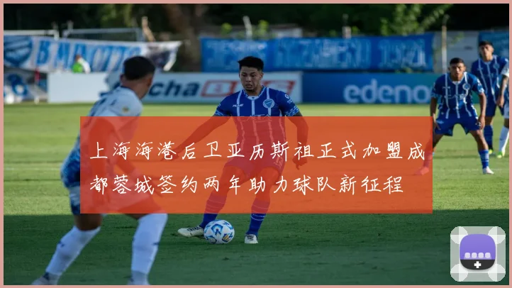 上海海港后卫亚历斯祖正式加盟成都蓉城签约两年助力球队新征程