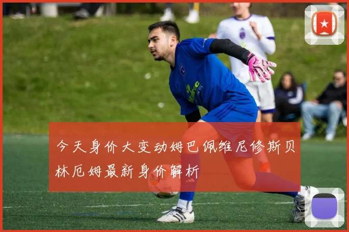 今天身价大变动姆巴佩维尼修斯贝林厄姆最新身价解析