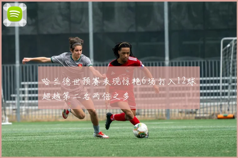 哈兰德世预赛表现惊艳6场打入12球超越第二名两倍之多