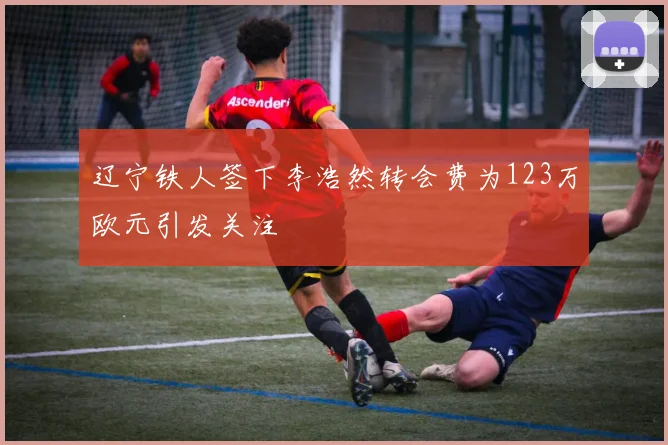 辽宁铁人签下李浩然转会费为123万欧元引发关注