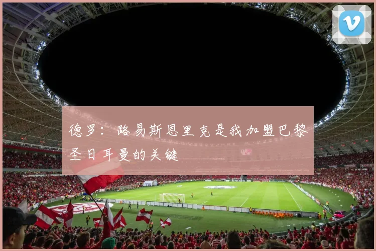 德罗：路易斯恩里克是我加盟巴黎圣日耳曼的关键
