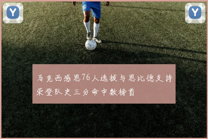 马克西感恩76人选拔与恩比德支持荣登队史三分命中数榜首