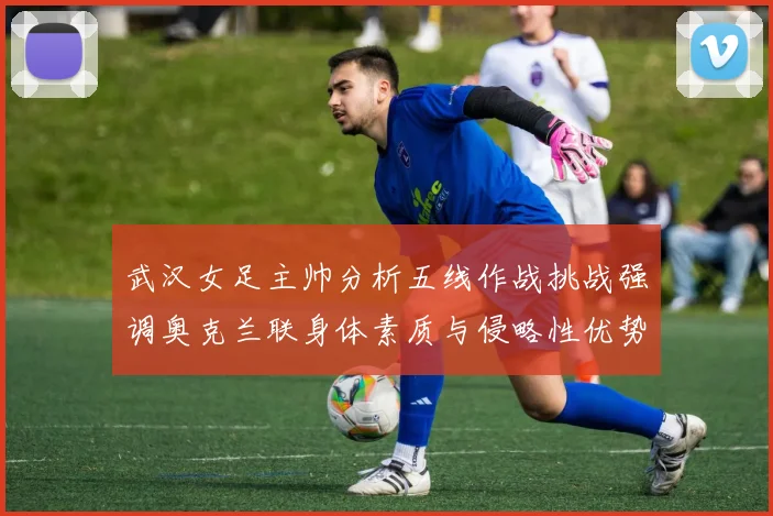 武汉女足主帅分析五线作战挑战强调奥克兰联身体素质与侵略性优势