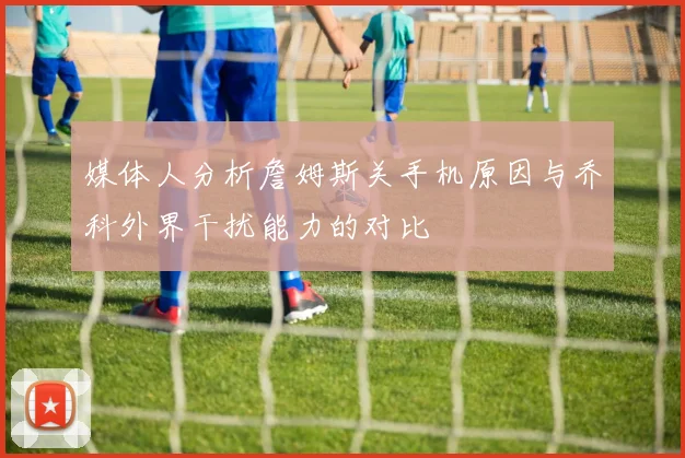 媒体人分析詹姆斯关手机原因与乔科外界干扰能力的对比
