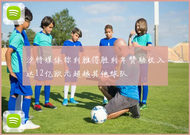 沙特媒体称利雅得胜利年赞助收入达12亿欧元超越其他球队