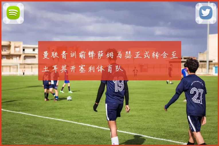 曼联青训前锋萨姆马瑟正式转会至土耳其开塞利体育队