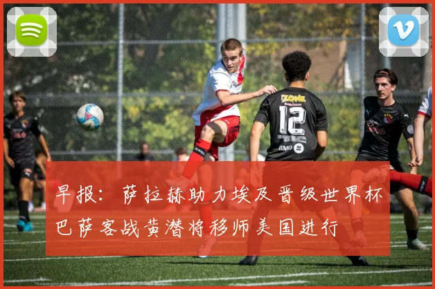 早报：萨拉赫助力埃及晋级世界杯巴萨客战黄潜将移师美国进行