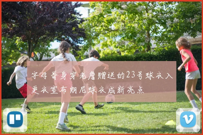 字母哥身穿老詹赠送的23号球衣入更衣室布朗尼球衣成新亮点