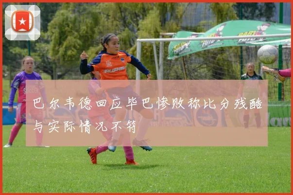 巴尔韦德回应毕巴惨败称比分残酷与实际情况不符
