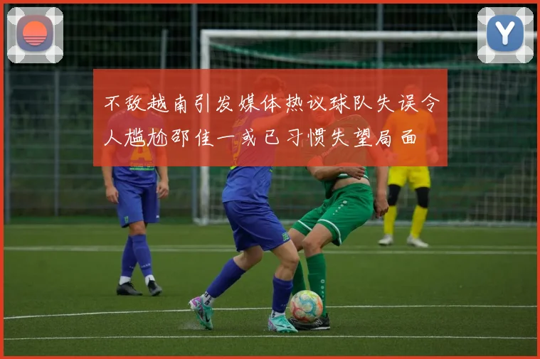 不敌越南引发媒体热议球队失误令人尴尬邵佳一或已习惯失望局面