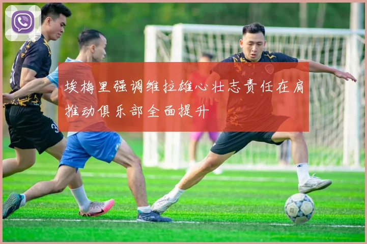 埃梅里强调维拉雄心壮志责任在肩推动俱乐部全面提升