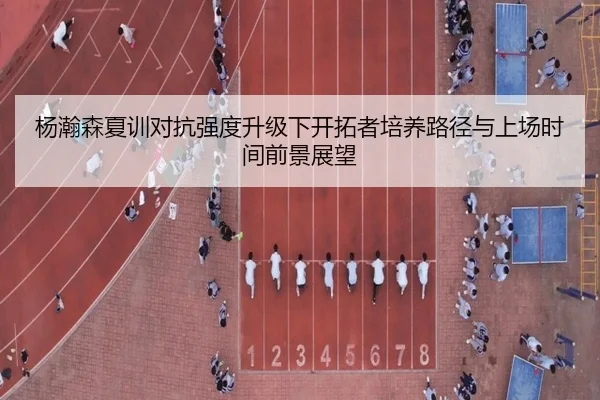 杨瀚森夏训对抗强度升级下开拓者培养路径与上场时间前景展望